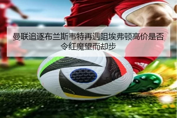 曼联追逐布兰斯韦特再遇阻埃弗顿高价是否令红魔望而却步 | worldcup